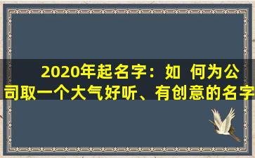 2020年起名字：如  何为公司取一个大气好听、有创意的名字